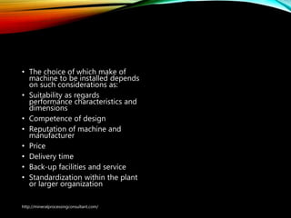 Choice of equipment
supplier
• The choice of which make of
machine to be installed depends
on such considerations as:
• Suitability as regards
performance characteristics and
dimensions
• Competence of design
• Reputation of machine and
manufacturer
• Price
• Delivery time
• Back-up facilities and service
• Standardization within the plant
or larger organization
http://mineralprocessingconsultant.com/
 