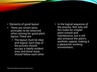 General Arrangement
Drawings
• Elements of good layout
• There are certain basic
principles to be observed
when striving for good plant
layout. These are:
• The layout must be clear
and logical. Each step of
the process should
occupy a clearly-evident
area, and these areas
should follow each other
• in the logical sequence of
the process. Not only will
this make for simpler
plant control and
maintenance, but it will
also enhance the plant's
aesthetic appeal, making it
a pleasanter working
environment.
http://mineralprocessingconsultant.com/
 
