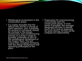 Plant Construction and
commissioning
• Metallurgical involvement in the
construction phase
• It is highly desirable that the
official who will be in charge of
plant operation, and, if possible,
his second-in-command, should
be involved in the design,
construction and commissioning
process at as early a stage as
possible, preferably as part of
the metallurgical component of
the Project Team. This will
ensure their complete familiarity
with the design background and
operating philosophy of the
plant.
• Preparation for
commissioning, concurrently
with the construction phase, or
even earlier if possible, the
manager designate will have
to devote much of his time to
preparing for plant startup, for
this will be uniquely his
responsibility
http://mineralprocessingconsultant.com/
 