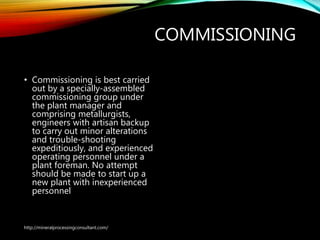COMMISSIONING
• Commissioning is best carried
out by a specially-assembled
commissioning group under
the plant manager and
comprising metallurgists,
engineers with artisan backup
to carry out minor alterations
and trouble-shooting
expeditiously, and experienced
operating personnel under a
plant foreman. No attempt
should be made to start up a
new plant with inexperienced
personnel
http://mineralprocessingconsultant.com/
 