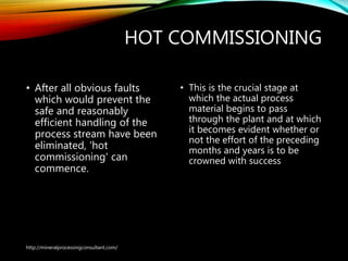 HOT COMMISSIONING
• After all obvious faults
which would prevent the
safe and reasonably
efficient handling of the
process stream have been
eliminated, 'hot
commissioning' can
commence.
• This is the crucial stage at
which the actual process
material begins to pass
through the plant and at which
it becomes evident whether or
not the effort of the preceding
months and years is to be
crowned with success
http://mineralprocessingconsultant.com/
 