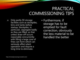 PRACTICAL
COMMISSIONING TIPS
 Only partly fill storage
facilities such as stockpiles,
bins and tanks before
startup. Stockpiles, in
particular, segregate badly
as they are filled, so that
unless draw-off occurs
reasonably concurrently
with filling a large core of
fines can form which can
seriously affect plant
operation and require a
long time to eliminate.
• Furthermore, if
storage has to be
emptied for fault
correction, obviously
the less material to be
handled the better
http://mineralprocessingconsultant.com/
 