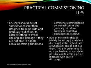 PRACTICAL COMMISSIONING
TIPS
• Crushers should be set
somewhat coarser than
designed to begin with and
gradually 'pulled up' to
correct setting to avoid
choking and damage if they
are not able to handle
actual operating conditions
• Commence commissioning
on manual control and
gradually introduce
automatic control as
operation settles down.
• Run-of-mine mills should
initially be fed dry (i.e. without
discharge) at the highest rate
at which rock can be got into
them. This is in order to build
up a pebble load as quickly as
possible and to avoid pipeline
blockage with coarse
discharge.
http://mineralprocessingconsultant.com/
 