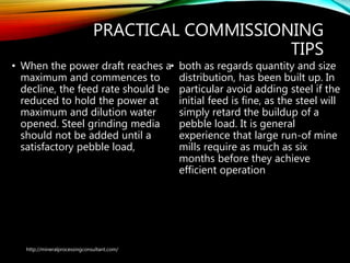 PRACTICAL COMMISSIONING
TIPS
• When the power draft reaches a
maximum and commences to
decline, the feed rate should be
reduced to hold the power at
maximum and dilution water
opened. Steel grinding media
should not be added until a
satisfactory pebble load,
• both as regards quantity and size
distribution, has been built up. In
particular avoid adding steel if the
initial feed is fine, as the steel will
simply retard the buildup of a
pebble load. It is general
experience that large run-of mine
mills require as much as six
months before they achieve
efficient operation
http://mineralprocessingconsultant.com/
 