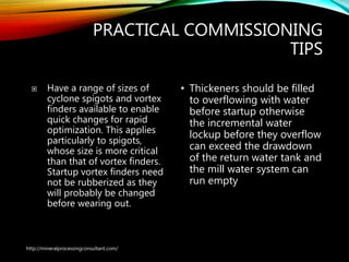 PRACTICAL COMMISSIONING
TIPS
 Have a range of sizes of
cyclone spigots and vortex
finders available to enable
quick changes for rapid
optimization. This applies
particularly to spigots,
whose size is more critical
than that of vortex finders.
Startup vortex finders need
not be rubberized as they
will probably be changed
before wearing out.
• Thickeners should be filled
to overflowing with water
before startup otherwise
the incremental water
lockup before they overflow
can exceed the drawdown
of the return water tank and
the mill water system can
run empty
http://mineralprocessingconsultant.com/
 