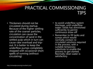 PRACTICAL COMMISSIONING
TIPS
• Thickeners should not be
circulated during startup.
Because of the higher settling
rate of the coarser particles,
circulation can cause the
concentration of sand in the
settled pulp which in turn can
cause rake overload and trip-
out. It is better to keep the
underflow pumps completely
stopped with occasional short
spells of running (without
circulating)
• to avoid underflow system
blockage, until underflow
water: solids has diminished
sufficiently to permit
continuous draw-off
• Remember to fill tanks and
sumps which would
normally contain re-
circulated solutions required
in the process, with a
suitable temporary
substitute to enable the
process to get started.
Normally clean water is
satisfactory
http://mineralprocessingconsultant.com/
 