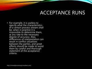 ACCEPTANCE RUNS
• For example, it is useless to
specify what the characteristics
of a certain process stream shall
be, when in practice it is
impossible to determine them,
at any rate to the necessary
degree of accuracy. Also,
differences of interpretation can
result in conflict situations
between the parties, and great
efforts should be made to avoid
them by careful and thorough
statement of the acceptance
criteria.
http://mineralprocessingconsultant.com/
 