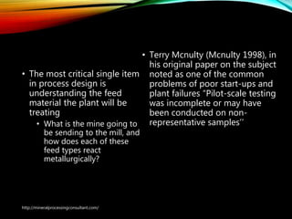 A few general rules…
• The most critical single item
in process design is
understanding the feed
material the plant will be
treating
• What is the mine going to
be sending to the mill, and
how does each of these
feed types react
metallurgically?
• Terry Mcnulty (Mcnulty 1998), in
his original paper on the subject
noted as one of the common
problems of poor start-ups and
plant failures “Pilot-scale testing
was incomplete or may have
been conducted on non-
representative samples’’
http://mineralprocessingconsultant.com/
 