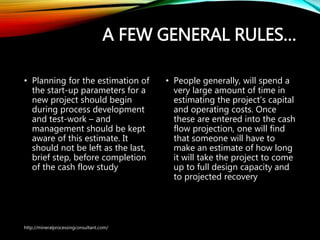 A FEW GENERAL RULES…
• Planning for the estimation of
the start-up parameters for a
new project should begin
during process development
and test-work – and
management should be kept
aware of this estimate. It
should not be left as the last,
brief step, before completion
of the cash flow study
• People generally, will spend a
very large amount of time in
estimating the project’s capital
and operating costs. Once
these are entered into the
cash flow projection, one will
find that someone will have to
make an estimate of how long
it will take the project to come
up to full design capacity and
to projected recovery
http://mineralprocessingconsultant.com/
 