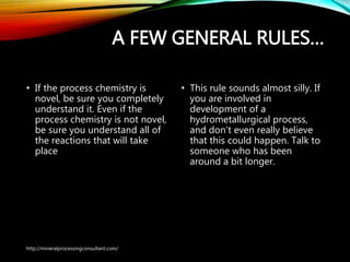 A FEW GENERAL RULES…
• If the process chemistry is
novel, be sure you completely
understand it. Even if the
process chemistry is not novel,
be sure you understand all of
the reactions that will take
place
• This rule sounds almost silly. If
you are involved in
development of a
hydrometallurgical process,
and don’t even really believe
that this could happen. Talk to
someone who has been
around a bit longer.
http://mineralprocessingconsultant.com/
 