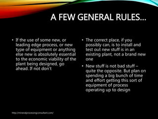 A FEW GENERAL RULES…
• If the use of some new, or
leading edge process, or new
type of equipment or anything
else new is absolutely essential
to the economic viability of
the plant being designed, go
ahead. If not don’t
• The correct place, if you
possibly can, is to install and
test out new stuff is in an
existing plant, not a brand
new one
• New stuff is not bad stuff –
quite the opposite. But plan
on spending a big bunch of
time and effort getting this
sort of equipment of process
operating up to design
http://mineralprocessingconsultant.com/
 