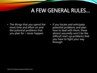 A FEW GENERAL RULES…
• The things that you spend the
most time and effort on and
the potential problems that
you plan for – never happen
• if you locate and anticipate
potential problems and plan
how to deal with them, these
almost assuredly won’t be the
difficult start-up problems that
you have to fight your way
through.
http://mineralprocessingconsultant.com/
 
