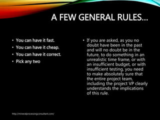 A FEW GENERAL RULES…
• You can have it fast.
• You can have it cheap.
• You can have it correct.
• Pick any two
• If you are asked, as you no
doubt have been in the past
and will no doubt be in the
future, to do something in an
unrealistic time frame, or with
an insufficient budget, or with
insufficient testing, you need
to make absolutely sure that
the entire project team,
including the project VP
clearly understands the
implications of this rule.
http://mineralprocessingconsultant.com/
 
