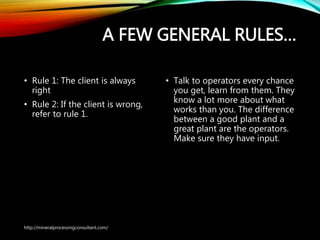 A FEW GENERAL RULES…
• Rule 1: The client is always
right
• Rule 2: If the client is wrong,
refer to rule 1.
• Talk to operators every chance
you get, learn from them.
They know a lot more about
what works than you. The
difference between a good
plant and a great plant are the
operators. Make sure they
have input.
http://mineralprocessingconsultant.com/
 