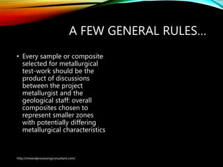 A FEW GENERAL RULES…
• Every sample or composite
selected for metallurgical
test-work should be the
product of discussions
between the project
metallurgist and the
geological staff: overall
composites chosen to
represent smaller zones
with potentially differing
metallurgical characteristics
http://mineralprocessingconsultant.com/
 