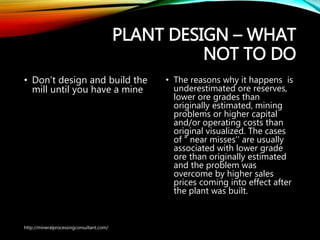 PLANT DESIGN – WHAT
NOT TO DO
• Don’t design and build the
mill until you have a mine
• The reasons why it happens is
underestimated ore reserves,
lower ore grades than
originally estimated, mining
problems or higher capital
and/or operating costs than
original visualized. The cases
of “ near misses’’ are usually
associated with lower grade
ore than originally estimated
and the problem was
overcome by higher sales
prices coming into effect after
the plant was built.
http://mineralprocessingconsultant.com/
 