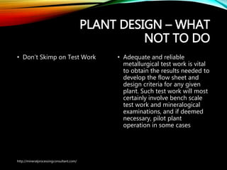 PLANT DESIGN – WHAT
NOT TO DO
• Don’t Skimp on Test Work • Adequate and reliable
metallurgical test work is vital
to obtain the results needed
to develop the flow sheet and
design criteria for any given
plant. Such test work will most
certainly involve bench scale
test work and mineralogical
examinations, and if deemed
necessary, pilot plant
operation in some cases
http://mineralprocessingconsultant.com/
 