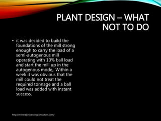 PLANT DESIGN – WHAT
NOT TO DO
• it was decided to build the
foundations of the mill strong
enough to carry the load of a
semi-autogenous mill
operating with 10% ball load
and start the mill up in the
autogenous mode,. Within a
week it was obvious that the
mill could not treat the
required tonnage and a ball
load was added with instant
success.
http://mineralprocessingconsultant.com/
 