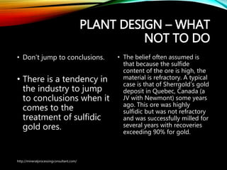 PLANT DESIGN – WHAT
NOT TO DO
• Don’t jump to conclusions.
• There is a tendency
in the industry to
jump to conclusions
when it comes to the
treatment of sulfidic
gold ores.
• The belief often assumed is
that because the sulfide
content of the ore is high, the
material is refractory. A typical
case is that of Sherrgold’s gold
deposit in Quebec, Canada (a
JV with Newmont) some years
ago. This ore was highly
sulfidic but was not refractory
and was successfully milled for
several years with recoveries
exceeding 90% for gold.
http://mineralprocessingconsultant.com/
 