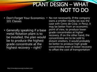 PLANT DESIGN – WHAT
NOT TO DO
• Don’t Forget Your Economics
101 Classes
• Generally speaking if a
base metal flotation plant is
to be installed, the plan
would be to produce the
highest grade concentrate
at the highest recovery –
right?
• No not necessarily. If the company
owns a smelter nearby (as was the
case with Cerro de Corp. in Peru), it
may be better from an economic
point of view, to produce lower
grade concentrates at higher
recovery. If on the other hand, the
concentrates are to be sold to
distant smelters, it would probably
be better to produce high grade
concentrates even at lower
recovery to offset the cost of
transportation
http://mineralprocessingconsultant.com/
 