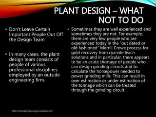 PLANT DESIGN – WHAT
NOT TO DO
• Don’t Leave Certain
Important People Out
Off the Design Team
• In many cases, the plant
design team consists of
people of various
professional disciplines
employed by an outside
engineering firm.
• Sometimes they are well experienced
and sometimes they are not. For
example, there are very few people who
are experienced today in the “out dated
or old fashioned” Merrill Crowe process
for gold recovery from cyanide leach
solutions and in particular, there appears
to be an acute shortage of people who
can design grinding circuits and to
calculate the horsepower needed to
power grinding mills. This can result in
over estimation or under estimation of
the tonnage which can be treated
through the grinding circuit
http://mineralprocessingconsultant.com/
 