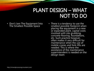 PLANT DESIGN – WHAT
NOT TO DO
• Don’t Jam The Equipment Into
The Smallest Possible Space
• There is a tendency to use the
smallest possible footprint when
placing the equipment in a new
or expanded plant, capital costs
involved with site grubbing,
concrete flooring, foundations,
etc. Such practice however,
often makes it very difficult for
maintenance when the use of
mobile cranes and fork-lifts are
needed. This is where the
assistance of the maintenance
superintendent is needed on
the design team
http://mineralprocessingconsultant.com/
 