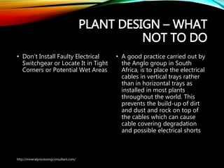 PLANT DESIGN – WHAT
NOT TO DO
• Don’t Install Faulty Electrical
Switchgear or Locate It in
Tight Corners or Potential Wet
Areas
• A good practice carried out
by the Anglo group in South
Africa, is to place the electrical
cables in vertical trays rather
than in horizontal trays as
installed in most plants
throughout the world. This
prevents the build-up of dirt
and dust and rock on top of
the cables which can cause
cable covering degradation
and possible electrical shorts
http://mineralprocessingconsultant.com/
 