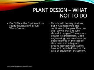 PLANT DESIGN – WHAT
NOT TO DO
• Don’t Place the Equipment on
Faulty Foundations or On
Weak Ground
• This should be very obvious,
but it has happened and
continues to happen. One can
ask, “why is that and why
should it happen? The
obvious answer is
carelessness. Good
engineering practices have
not been followed in the case
of structures and adequate
ground geotechnical studies
have not been followed in the
case of equipment placement.
http://mineralprocessingconsultant.com/
 