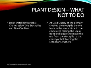 PLANT DESIGN – WHAT
NOT TO DO
• Don’t Install Unworkable
Chutes below Ore Stockpiles
and Fine Ore Bins
• At Gold Quarry at the primary
crushed ore stockpile the ore
froze in the winter time in the
chute area forcing the use of
front end loaders to move the
ore from the stockpile to the
conveyor belt feeding the
secondary crushers
http://mineralprocessingconsultant.com/
 