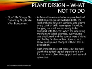 PLANT DESIGN – WHAT
NOT TO DO
• Don’t Be Stingy On
Installing Duplicate
Vital Equipment
• At Mount Isa concentrator a spare bank of
flotation cells, was installed in both, the
lead and zinc flotation sections, and above
every bank of cells, were spare impellors,
hanging on small cranes ready to be
dropped, into the cells when the operating
mechanism failed. Likewise, every pump
was duplicated and the sumps were
divided and fed by flexible rubber pipes so
as to allow quick pump changes without
loss of production.
• Such installations cost more , but are well
worth the added capital expense to allow
for maximum plant throughput and ease
of operation.
http://mineralprocessingconsultant.com/
 