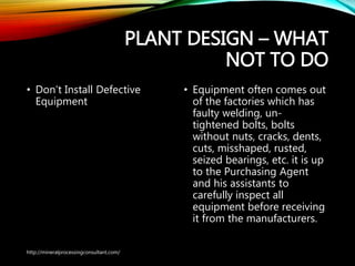 PLANT DESIGN – WHAT
NOT TO DO
• Don’t Install Defective
Equipment
• Equipment often comes
out of the factories which
has faulty welding, un-
tightened bolts, bolts
without nuts, cracks, dents,
cuts, misshaped, rusted,
seized bearings, etc. it is up
to the Purchasing Agent
and his assistants to
carefully inspect all
equipment before receiving
it from the manufacturers.
http://mineralprocessingconsultant.com/
 