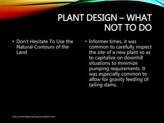 PLANT DESIGN – WHAT
NOT TO DO
• Don’t Hesitate To Use the
Natural Contours of the
Land
• Informer times, it was
common to carefully
inspect the site of a new
plant so as to capitalize on
downhill situations to
minimize pumping
requirements. It was
especially common to allow
for gravity feeding of tailing
dams.
http://mineralprocessingconsultant.com/
 