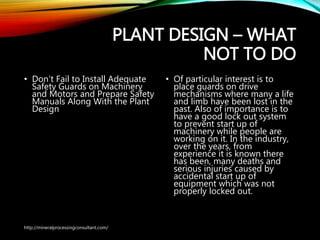 PLANT DESIGN – WHAT
NOT TO DO
• Don’t Fail to Install
Adequate Safety Guards on
Machinery and Motors and
Prepare Safety Manuals
Along With the Plant
Design
• Of particular interest is to
place guards on drive
mechanisms where many a life
and limb have been lost in the
past. Also of importance is to
have a good lock out system
to prevent start up of
machinery while people are
working on it. In the industry,
over the years, from
experience it is known there
has been, many deaths and
serious injuries caused by
accidental start up of
equipment which was not
properly locked out.
http://mineralprocessingconsultant.com/
 