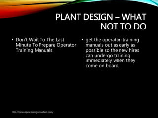 PLANT DESIGN – WHAT
NOT TO DO
• Don’t Wait To The Last
Minute To Prepare
Operator Training Manuals
• get the operator-training
manuals out as early as
possible so the new hires
can undergo training
immediately when they
come on board.
http://mineralprocessingconsultant.com/
 