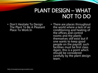 PLANT DESIGN – WHAT
NOT TO DO
• Don’t Hesitate To Design
The Plant To Be A Pleasant
Place To Work In
• There are places
throughout the world
where a lack of air
conditioning and heating of
the offices and control
rooms and the plants
themselves still exist but if
one wants to keep good
people on the payroll, such
facilities must be first class.
Again, this is a point which
should be considered
carefully by the plant
design team.
http://mineralprocessingconsultant.com/
 