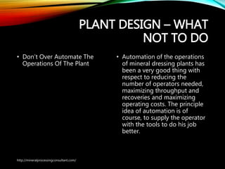 PLANT DESIGN – WHAT
NOT TO DO
• Don’t Over Automate The
Operations Of The Plant
• Automation of the operations
of mineral dressing plants has
been a very good thing with
respect to reducing the
number of operators needed,
maximizing throughput and
recoveries and maximizing
operating costs. The principle
idea of automation is of
course, to supply the operator
with the tools to do his job
better.
http://mineralprocessingconsultant.com/
 