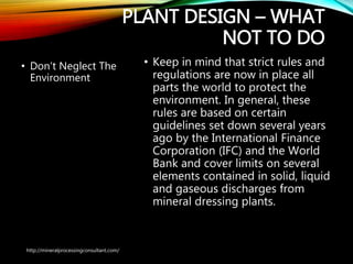 PLANT DESIGN – WHAT
NOT TO DO
• Don’t Neglect The
Environment
• Keep in mind that strict rules and
regulations are now in place all
parts the world to protect the
environment. In general, these
rules are based on certain
guidelines set down several years
ago by the International Finance
Corporation (IFC) and the World
Bank and cover limits on several
elements contained in solid,
liquid and gaseous discharges
from mineral dressing plants.
http://mineralprocessingconsultant.com/
 