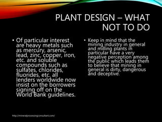 PLANT DESIGN – WHAT
NOT TO DO
• Of particular interest
are heavy metals such
as mercury, arsenic,
lead, zinc, copper, iron,
etc. and soluble
compounds such as
sulfates, chlorides,
fluorides, etc. all
lenders worldwide now
insist on the borrowers
signing off on the
World Bank guidelines.
• Keep in mind that the
mining industry in
general and milling plants
in particular have a very
negative perception
among the public which
leads them to believe
that mining in general is
dirty, dangerous and
deceptive.
http://mineralprocessingconsultant.com/
 