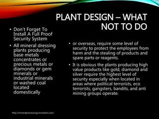 PLANT DESIGN – WHAT
NOT TO DO• Don’t Forget To
Install A Full Proof
Security System
• All mineral dressing
plants producing
base metals
concentrates or
precious metals or
diamonds or gem
minerals or
industrial minerals
or washed coal
located
domestically
• or overseas, require some level of
security to protect the employees
from harm and the stealing of
products and spare parts or reagents.
• It is obvious the plants producing high
value products like gold, diamond and
silver require the highest level of
security especially when located in
areas where political terrorists, eco
terrorists, gangsters, bandits, and anti
mining groups operate.
http://mineralprocessingconsultant.com/
 