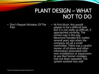 PLANT DESIGN – WHAT
NOT TO DO
• Don’t Repeat Mistakes Of
The Past
• At first blush, this would
appear to be a difficult task
but it is not really so difficult, if
approached correctly. The
correct way is the way
Newmont handed this matter
several years ago when the
company set up a small
committee. There was a
careful review, of all plans and
other information associated
with new installations or
expansions to see that former
mistakes had not been
repeated. The system worked
very well
http://mineralprocessingconsultant.com/
 