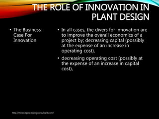 THE ROLE OF INNOVATION IN
PLANT DESIGN
• The Business
Case For
Innovation
• In all cases, the divers for innovation are
to improve the overall economics of a
project by; decreasing capital (possibly
at the expense of an increase in
operating cost),
• decreasing operating cost (possibly at
the expense of an increase in capital
cost),
http://mineralprocessingconsultant.com/
 