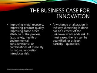 THE BUSINESS CASE FOR
INNOVATION
• improving metal recovery,
improving product quality,
improving some other
attribute of the process
(e.g., safety, health or
environmental
considerations), or
combinations of these. By
its nature, innovation
introduces risk.
• Any change or alteration in
the way something is done
has an element of the
unknown which adds risk. In
most cases, the risk can be
quantified, or at least
partially – quantified,
http://mineralprocessingconsultant.com/
 