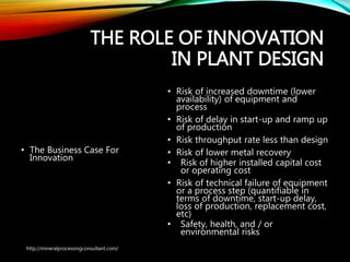 THE ROLE OF
INNOVATION IN PLANT
DESIGN
• The Business Case
For Innovation
• Risk of increased downtime (lower
availability) of equipment and
process
• Risk of delay in start-up and ramp
up of production
• Risk throughput rate less than
design
• Risk of lower metal recovery
• Risk of higher installed capital cost
or operating cost
• Risk of technical failure of
equipment or a process step
(quantifiable in terms of downtime,
start-up delay, loss of production,
replacement cost, etc)
• Safety, health, and / or
environmental risks
http://mineralprocessingconsultant.com/
 
