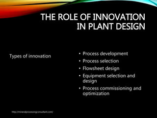 THE ROLE OF
INNOVATION IN PLANT
DESIGN
Types of innovation
• Process development
• Process selection
• Flowsheet design
• Equipment selection and
design
• Process commissioning and
optimization
http://mineralprocessingconsultant.com/
 