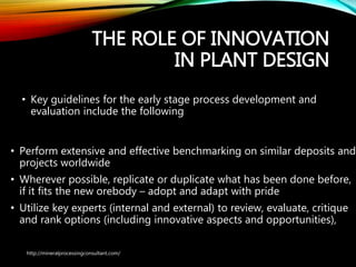 THE ROLE OF
INNOVATION IN PLANT
DESIGN
• Key guidelines for the early stage process development and
evaluation include the following
• Perform extensive and effective benchmarking on similar deposits
and projects worldwide
• Wherever possible, replicate or duplicate what has been done
before, if it fits the new orebody – adopt and adapt with pride
• Utilize key experts (internal and external) to review, evaluate, critique
and rank options (including innovative aspects and opportunities),
http://mineralprocessingconsultant.com/
 