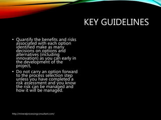KEY GUIDELINES
• Quantify the benefits and risks
associated with each option
identified make as many
decisions on options and
alternatives (including
innovation) as you can early in
the development of the
project,
• Do not carry an option forward
to the process selection step
unless you have completed a
risk assessment and you know
the risk can be managed and
how it will be managed.
http://mineralprocessingconsultant.com/
 