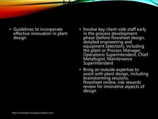 Managing The
Innovation Process
• Guidelines to incorporate
effective innovation in
plant design
• Involve key client-side staff early
in the process development
phase (before flowsheet design,
detailed engineering and
equipment selection), including
the plant or Process Manager,
Operations Superintendent, Chief
Metallugist, Maintenance
Superintendent
• Bring an outside expertise to
assist with plant design, including
brainstorming sessions,
flowsheet review, risk rewards
review for innovative aspects of
design
http://mineralprocessingconsultant.com/
 