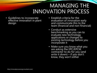 MANAGING THE
INNOVATION PROCESS
• Guidelines to incorporate
effective innovation in
plant design
• Establish criteria for the
evaluation of innovation early
and communicate this to the
team (financial and non-financial)
• Conduct as extensive
benchmarking as you can to
evaluate new technology
applications or changes to
existing technology before you
incorporate it
• Make sure you know what you
are asking the EPC/EPCM
contractor to do for you (and
write it down) – if you don’t
know, they won’t either
http://mineralprocessingconsultant.com/
 