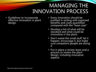 MANAGING THE
INNOVATION PROCESS
• Guidelines to incorporate
effective innovation in
plant design
• Every innovation should be
justified in writing with expected
benefits and costs quantified
compared with the “base case’’
• Develop a list of what will be
standard and what could be
innovative in the plant;
• Don’t sweat the small stuff, let it
happen, encourage it, but make
sure competent people are doing
it
• Put in place a review team and a
process to review the plant
design, including innovative
aspects
http://mineralprocessingconsultant.com/
 