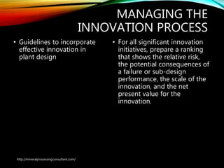 MANAGING THE
INNOVATION PROCESS
• Guidelines to incorporate
effective innovation in
plant design
• For all significant innovation
initiatives, prepare a ranking
that shows the relative risk,
the potential consequences of
a failure or sub-design
performance, the scale of the
innovation, and the net
present value for the
innovation.
http://mineralprocessingconsultant.com/
 